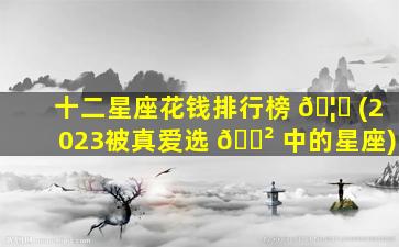 十二星座花钱排行榜 🦋 (2023被真爱选 🌲 中的星座)